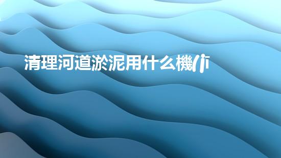 清理河道淤泥用什么機(jī)器好清淤工程技術(shù)革新：如何提升施工效率與安全性？
